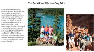 The Benefits of Women-Only Trips 
Canyon Calling Adventures provides women with a safe and comfortable atmosphere in which to challenge themselves, explore new parts of the world and build lifelong friendships. Guests can expect to depart Canyon Calling tours with a newfound respect for a previously unfamiliar culture and a sense of accomplishment of overcoming physical obstacles. Canyon Calling guests gain confidence in the inherently nurturing environment of other women. Wonderful friendships form and the memories made endure for years!  