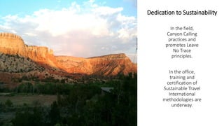 Dedication to Sustainability 
In the field, Canyon Calling practices and promotes Leave No Trace principles. 
In the office, training and certification of Sustainable Travel International methodologies are underway.  