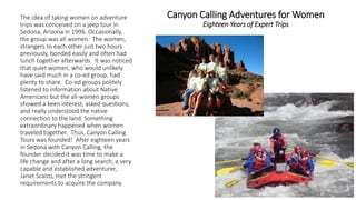 Canyon Calling Adventures for WomenEighteen Years of Expert Trips 
The idea of taking women on adventure trips was conceived on a jeep tour in Sedona, Arizona in 1996. Occasionally, the group was all women. The women, strangers to each other just two hours previously, bonded easily and often had lunch together afterwards. It was noticed that quiet women, who would unlikely have said much in a co-ed group, had plenty to share. Co-ed groups politely listened to information about Native Americans but the all-women groups showed a keen interest, asked questions, and really understood the native connection to the land. Something extraordinary happened when women traveled together. Thus, Canyon Calling Tours was founded! After eighteen years in Sedona with Canyon Calling, the founder decided it was time to make a life change and after a long search, a very capable and established adventurer, Janet Scalzo, met the stringent requirements to acquire the company.  