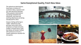 Same Exceptional Quality, Fresh New Ideas 
The adventure destinations have been a mixture of customer ideas, research and our own personal favorites. These popular destinations are being reviewed and refreshed, and new and exciting adventures are being introduced for 2015. 
Canyon Calling will bring in ‘softer’ adventure trips, perhaps some with more emphasis on food and wine, maybe a mineral spa or two, but above all Canyon Calling will continue to ensure a superb adventure vacation for our guests.  