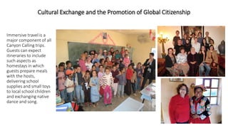 Cultural Exchange and the Promotion of Global Citizenship 
Immersive travel is a major component of all Canyon Calling trips. Guests can expect itineraries to include such aspects as homestays in which guests prepare meals with the hosts, delivering school supplies and small toys to local school children and exchanging native dance and song.  