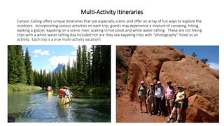 Multi-Activity Itineraries 
Canyon Calling offers unique itineraries that are especially scenic and offer an array of fun ways to explore the outdoors. Incorporating various activities on each trip, guests may experience a mixture of canoeing, hiking, walking a glacier, kayaking on a scenic river, soaking in hot pools and white water rafting. These are not hiking trips with a white water rafting day included nor are they sea-kayaking trips with “photography” listed as an activity. Each trip is a true multi-activity vacation!  