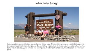 All-Inclusive Pricing 
Rest assured there are no hidden fees on Canyon Calling trips. The last thing anyone on a guided trip wants to think about is paying for something extra. Canyon Calling trips include all meals, accommodations, land and sea transport, all activities, guide services and tipping, and all entrance fees to museums, attractions and national parks.  