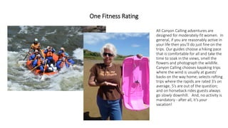 One Fitness Rating 
All Canyon Calling adventures are designed for moderately-fit women. In general, if you are reasonably active in your life then you’ll do just fine on the trips. Our guides choose a hiking pace that is comfortable for all and take the time to soak in the views, smell the flowers and photograph the wildlife. Canyon Calling chooses kayaking trips where the wind is usually at guests’ backs on the way home; selects rafting trips where the rapids are rated 3’s on average, 5’s are out of the question; and on horseback rides guests always go slowlydownhill. And, no activity is mandatory -after all, it’s yourvacation!  