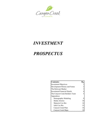 INVESTMENT

PROSPECTUS




        Contents:                        Pg.
        Investment Objectives             1
        Development History and Future    2
        The Relevant Market               3
        Investment/Financial Details      4
        The Canyon Creek Builders Team    5
        Appendices
           Demographic Modeling           9
           Media Articles                10
           Marjorie Cox Bio              14
           John Cox Bio                  15
           Canyon Creek Plats            16
           Canyon Creek Maps             18




    1
 