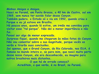 Minhas Amigas e Amigos,
Nasci no Paraná, em Ponta Grossa, a 40 km de Castro, saí em
1969, sem nunca ter ouvido falar desse Canyon.
Também pudera, o Estado só o viu em 1992, quando criou o
Parque e eu já estava em Brasília.
Há poucos anos, quando lá estive, um irmão me convidou para
visitar esse “tal parque”. Não dei a menor importância e não
fui.
Pensei ser algo de menor expressão.
Surpreso fiquei, quando me chegaram às mãos fotos do Canyon.
Não vou comentar sobre a sua magnitude, porque vocês as
verão e tirarão suas conclusões.
Sei apenas, que o Grand Canyon, do Rio Colorado, nos EUA, é
famoso no mundo inteiro e, se para mim, que nasci muito perto
desse nosso Canyon, ele era desconhecido, eu imagino para
outros brasileiros mais distantes.
                   O que há de errado conosco?
         Acreditem, o que verão, é no Brasil, no Paraná.
 
