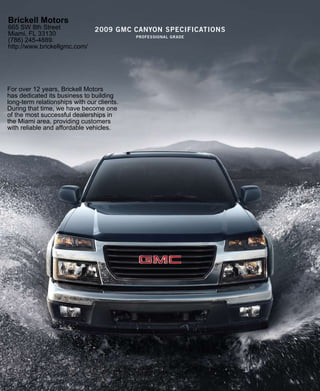 Brickell Motors
665 SW 8th Street               2009 gmc canYon specificaTions
Miami, FL 33130                             professional grade
(786) 245-4889.
http://www.brickellgmc.com/




For over 12 years, Brickell Motors
has dedicated its business to building
long-term relationships with our clients.
During that time, we have become one
of the most successful dealerships in
the Miami area, providing customers
with reliable and affordable vehicles.
 