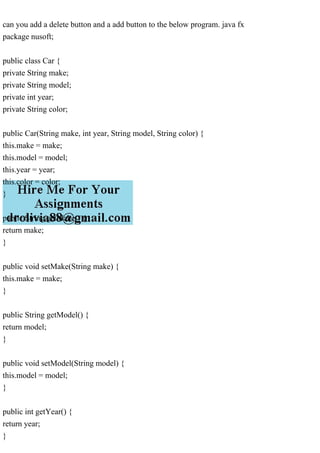 can you add a delete button and a add button to the below program. java fx
package nusoft;
public class Car {
private String make;
private String model;
private int year;
private String color;
public Car(String make, int year, String model, String color) {
this.make = make;
this.model = model;
this.year = year;
this.color = color;
}
public String getMake() {
return make;
}
public void setMake(String make) {
this.make = make;
}
public String getModel() {
return model;
}
public void setModel(String model) {
this.model = model;
}
public int getYear() {
return year;
}
 