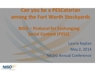 NISO – Protocol for Exchanging
Serial Content (PESC)
Laurie Kaplan
May 2, 2014
NASIG Annual Conference
Can you be a PESCaterian
among the Fort Worth Stockyards
 