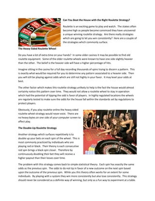 Can You Beat the House with the Right Roulette Strategy?

                                         Roulette is an exciting game to play and watch. The stakes often
                                         become high as people become convinced they have uncovered
                                         a unique winning roulette strategy. Are there really strategies
                                         which are going to let you win consistently? Here are a couple of
                                         the strategies which commonly surface.

The Heavy Sided Roulette Wheel

Do you have a lot of extra time on your hands? In some older casinos it may be possible to find old
roulette equipment. Some of the older roulette wheels were known to have one side slightly heavier
than the other. The belief is the heavier side will have a higher percentage of hits.

Imagine sitting in the casino for a full day recording thousands of spins trying to discern a pattern. This
is exactly what would be required for you to determine any pattern associated to a heavier side. Then
you will still be playing against odds which are still not highly in your favor. It may level your odds at
best.

The other factor which makes this roulette strategy unlikely to help is the fact the house would almost
certainly notice this pattern over time. They would not allow a roulette wheel to stay in operation
which had the potential of tipping the odd is favor of players. In highly regulated locations the wheels
are regularly tested to make sure the odds for the house fall within the standards set by regulations to
protect players.

Obviously, if you play roulette online the heavy sided
roulette wheel strategy would never exist. There are
no heavy bytes on one side of your computer screen to
affect play.

The Double-Up Roulette Strategy

Another strategy which surfaces repetitively is to
double up your bets on each spin of the wheel. This is
most commonly practiced by individuals who are
playing red or black. Their theory is each consecutive
red spin brings a black spin closer. Therefore by
continuously doubling their bet they will receive a
higher payout than their losses over time.

The problem with this strategy comes back to simple statistical theory. Each spin has exactly the same
odds as the previous spin. The odds to do not tip in favor of a new outcome on the next spin based
upon the outcome of the previous spin. While you this theory often works for an extent for some
individuals. By playing with a system they win more consistently but also lose consistently. This strategy
should never be considered as a definite way of winning, but only as a fun way to experiment at a table.
 