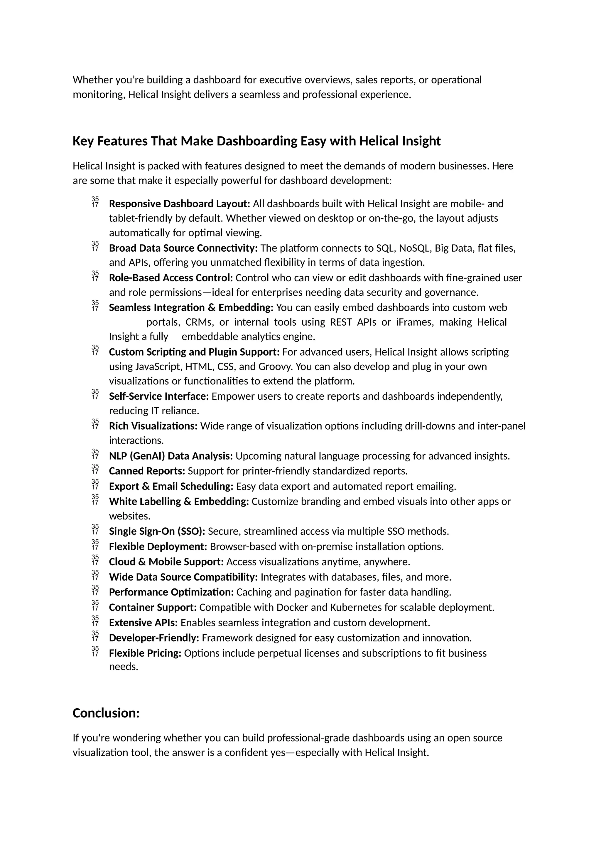 Whether you’re building a dashboard for executive overviews, sales reports, or operational
monitoring, Helical Insight delivers a seamless and professional experience.
Key Features That Make Dashboarding Easy with Helical Insight
Helical Insight is packed with features designed to meet the demands of modern businesses. Here
are some that make it especially powerful for dashboard development:
 Responsive Dashboard Layout: All dashboards built with Helical Insight are mobile- and
tablet-friendly by default. Whether viewed on desktop or on-the-go, the layout adjusts
automatically for optimal viewing.
 Broad Data Source Connectivity: The platform connects to SQL, NoSQL, Big Data, flat files,
and APIs, offering you unmatched flexibility in terms of data ingestion.
 Role-Based Access Control: Control who can view or edit dashboards with fine-grained user
and role permissions—ideal for enterprises needing data security and governance.
 Seamless Integration & Embedding: You can easily embed dashboards into custom web
portals, CRMs, or internal tools using REST APIs or iFrames, making Helical
Insight a fully embeddable analytics engine.
 Custom Scripting and Plugin Support: For advanced users, Helical Insight allows scripting
using JavaScript, HTML, CSS, and Groovy. You can also develop and plug in your own
visualizations or functionalities to extend the platform.
 Self-Service Interface: Empower users to create reports and dashboards independently,
reducing IT reliance.
 Rich Visualizations: Wide range of visualization options including drill-downs and inter-panel
interactions.
 NLP (GenAI) Data Analysis: Upcoming natural language processing for advanced insights.
 Canned Reports: Support for printer-friendly standardized reports.
 Export & Email Scheduling: Easy data export and automated report emailing.
 White Labelling & Embedding: Customize branding and embed visuals into other apps or
websites.
 Single Sign-On (SSO): Secure, streamlined access via multiple SSO methods.
 Flexible Deployment: Browser-based with on-premise installation options.
 Cloud & Mobile Support: Access visualizations anytime, anywhere.
 Wide Data Source Compatibility: Integrates with databases, files, and more.
 Performance Optimization: Caching and pagination for faster data handling.
 Container Support: Compatible with Docker and Kubernetes for scalable deployment.
 Extensive APIs: Enables seamless integration and custom development.
 Developer-Friendly: Framework designed for easy customization and innovation.
 Flexible Pricing: Options include perpetual licenses and subscriptions to fit business
needs.
Conclusion:
If you're wondering whether you can build professional-grade dashboards using an open source
visualization tool, the answer is a confident yes—especially with Helical Insight.
 