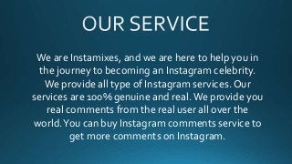 We are Instamixes, and we are here to help you in
the journey to becoming an Instagram celebrity.
We provide all type of Instagram services. Our
services are 100% genuine and real.We provide you
real comments from the real user all over the
world.You can buy Instagram comments service to
get more comments on Instagram.
