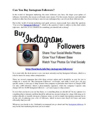 Can You Buy Instagram Followers?
In the world of Instagram marketing, the more followers you have, the larger your sphere of
influence. Inevitably, this means you'll make more money. For this reason, business and individual
marketers alike have been striving to uncover any techniques they can to boost their followers list.

But in this world of instant-marketing and quick services, many people have asked the question;
"Can you buy Instagram followers?", which is the question I want to address in this short article
right now. And also, if it is, should it be something you should look at doing?




                  http://fansbook.info/buy-instagram-followers/
So to start with, the short answer is yes, you most certainly can buy Instagram followers, which is a
relief to know for many online entrepreneurs.

There are several companies that offer these services online and it should be as easy for you to
simply do a search for "Buy Instagram Followers" on Google, and while I won't give you any
specific names, it does pay to shop around. One company in particular that I know of charges $700
for only 1,000 followers which is phenomenally expensive, while the company I operate only
charges $25 for 10,000 Instagram followers -- as I said, it pays to shop around.

So now that you know you can buy them, is it something that you should do? In my opinion it is
something that is fantastic and that should be utilized my anyone looking for a large following as it's
neither ethically or morally wrong in a business sense, as you're simply outsourcing someone else to
do the job of gathering you a list of followers, which in most cases they'll do faster and more
efficiently than you will.

Whatever you decide to do, I definitely recommend you go ahead and buy Instagram followers. It
may be the best marketing decision you ever make!
 