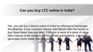 Can you buy LTC online in India?
Yes, you can buy Litecoin online in India by referring to exchanges
like Binance. If you compare Litecoin with Bitcoin then the former is
four times faster than the latter. If Bitcoin is more of a store of value,
then Litecoin is the currency for day-to-day transactions. Litecoin
generates much faster than Bitcoin.
 