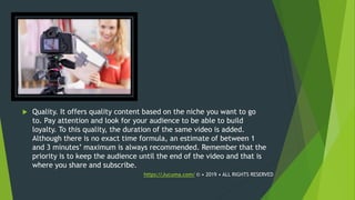  Quality. It offers quality content based on the niche you want to go
to. Pay attention and look for your audience to be able to build
loyalty. To this quality, the duration of the same video is added.
Although there is no exact time formula, an estimate of between 1
and 3 minutes’ maximum is always recommended. Remember that the
priority is to keep the audience until the end of the video and that is
where you share and subscribe.
https://Jucuma.com/ © • 2019 • ALL RIGHTS RESERVED
 