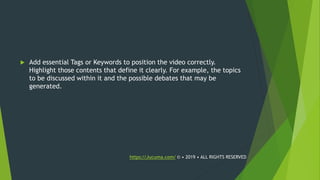  Add essential Tags or Keywords to position the video correctly.
Highlight those contents that define it clearly. For example, the topics
to be discussed within it and the possible debates that may be
generated.
https://Jucuma.com/ © • 2019 • ALL RIGHTS RESERVED
 