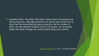  Snowball effect. The effect that these videos cause is not going to be
lasting much less. Although sometimes we want to give up we have to
know that like everything that goes up quickly, like the number of
visits, can also descend suddenly. But do not despair, we can always
repeat the same strategy and continue generating more content.
https://Jucuma.com/ © • 2019 • ALL RIGHTS RESERVED
 