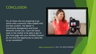 CONCLUSION
For all those who are preparing to go
online with a powerful video loaded with
the best content, the Master in
Community Management and Social
Networks awaits you. Learn the latest
tools in the market to be able to get on
the front page with your YouTube channel.
Do not miss the opportunity to subscribe
to our newsletter!
https://Jucuma.com/ © • 2019 • ALL RIGHTS RESERVED
 
