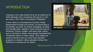 INTRODUCTION
Creating a viral video should never be an objective in
itself although many companies still ask for it, let's
see what a viral video is according to Wikipedia:
A viral video is a recording that has been widely
disseminated through the Internet, by advertising or
by sending, by email, by instant messaging, by blogs
and through other websites. Social networks such as
Facebook, Twitter, Google+ and some other videos
such as YouTube or Vimeo, have greatly facilitated the
virilizations power of these videos. Viral videos are
usually humorous and can come from televised
programs or amateur videos uploaded without the
intention of causing such an impact.
https://Jucuma.com/ © • 2019 • ALL RIGHTS RESERVED
 