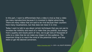 In this part, I want to differentiate that a video is viral so that a video
has many reproductions because it is invested in digital advertising.
There are many videos that are said to be viral because their counters
have many visualizations, but that does not mean it is viral.
Today I want to talk to you about certain techniques that you can use to
increase the visibility and reach of a video that you publish, but always
from a quality and results point of view, not to get tens of thousands of
visits to a video that do not make any impact on the audience. The
important thing is to reach the mind of the potential client, and stay
there or get the desired conversion.
https://Jucuma.com/ © • 2019 • ALL RIGHTS RESERVED
 