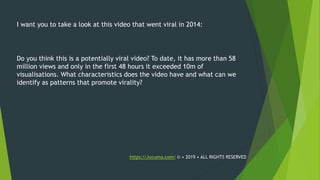 I want you to take a look at this video that went viral in 2014:
Do you think this is a potentially viral video? To date, it has more than 58
million views and only in the first 48 hours it exceeded 10m of
visualisations. What characteristics does the video have and what can we
identify as patterns that promote virality?
https://Jucuma.com/ © • 2019 • ALL RIGHTS RESERVED
 