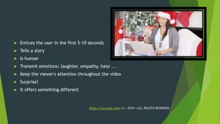  Entices the user in the first 5-10 seconds
 Tells a story
 Is human
 Transmit emotions: laughter, empathy, hate ...
 Keep the viewer's attention throughout the video
 Surprise!
 It offers something different
https://Jucuma.com/ © • 2019 • ALL RIGHTS RESERVED
 