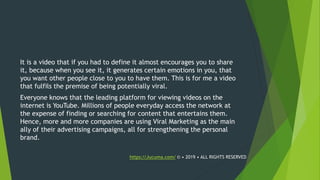 It is a video that if you had to define it almost encourages you to share
it, because when you see it, it generates certain emotions in you, that
you want other people close to you to have them. This is for me a video
that fulfils the premise of being potentially viral.
Everyone knows that the leading platform for viewing videos on the
internet is YouTube. Millions of people everyday access the network at
the expense of finding or searching for content that entertains them.
Hence, more and more companies are using Viral Marketing as the main
ally of their advertising campaigns, all for strengthening the personal
brand.
https://Jucuma.com/ © • 2019 • ALL RIGHTS RESERVED
 