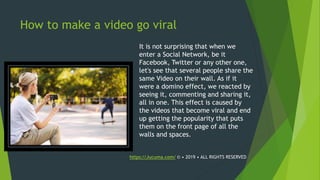 How to make a video go viral
It is not surprising that when we
enter a Social Network, be it
Facebook, Twitter or any other one,
let's see that several people share the
same Video on their wall. As if it
were a domino effect, we reacted by
seeing it, commenting and sharing it,
all in one. This effect is caused by
the videos that become viral and end
up getting the popularity that puts
them on the front page of all the
walls and spaces.
https://Jucuma.com/ © • 2019 • ALL RIGHTS RESERVED
 