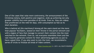 One of the cases that raise more controversy, the announcement of the
Christmas lottery, both positive and negative, ends up achieving not only
greater visibility but even parodies of all kinds. Even so, they are videos
that proliferate on the web for days, with consumption as fast as its
short duration.
Who is behind all this machinery? Among all the users stand out the more
than popular YouTubers, seated on their throne in the portal network and
with a legion of fans that manage to convert their content into the most
watched on the network. Even so, not everyone resembles them and the
vast majority generate content for their advertising agencies as just to
have a good time. If you also want to join the train, we recommend a
series of tricks to Viralize all kinds of video content.
https://Jucuma.com/ © • 2019 • ALL RIGHTS RESERVED
 
