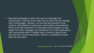  Entertaining Message or what is the same as a Message with
Attractiveness. The title of the video must be clear with the message
that is being taught. Likewise, we must also pay attention to the
contents. Add subtitles to extend your search better some posterior.
Either to be able to position it in third-party search engines, so that
people from other languages can understand it or to add a description
with more precise detail. If people want to consult a specific part,
they will do it from the description. Hence it is considered to leave
them the work done.
https://Jucuma.com/ © • 2019 • ALL RIGHTS RESERVED
 