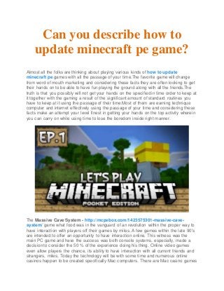 Can you describe how to
update minecraft pe game?
Almost all the folks are thinking about playing various kinds of how to update
minecraft pe games with all the passage of your time.The favorite game will change
from word of mouth marketing and considering these facts they are often looking to get
their hands on to be able to have fun playing the ground along with all the friends.The
truth is that you possibly will not get your hands on the specified in time order to keep at
it together with the gaming a result of the significant amount of standard routines you
have to keep at it using the passage of their time.Most of them are earning technique
computer and internet effectively using the passage of your time and considering these
facts make an attempt your level finest in getting your hands on the top activity wherein
you can carry on while using time to lose the boredom inside right manner.
The Massive Cave System - http://mcpebox.com/1423575301-massive-cave-
system/ game what food was in the vanguard of an revolution within the proper way to
have interaction with players off their games by miles. A few games within the late 90's
are intended to offer an opportunity to have interaction online. This witness was the
main PC game and have the success was both console systems, especially, made a
decision to consider the 50 % of the experience doing his thing. Online video games
even allow players the chance, its ability to have interaction with all current friends and
strangers, miles. Today the technology will be with some time and numerous online
casinos happen to be created specifically Mac computers. There are Mac casino games
 