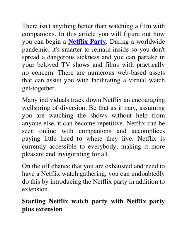 There isn't anything better than watching a film with
companions. In this article you will figure out how
you can begin a Netflix Party. During a worldwide
pandemic, it's smarter to remain inside so you don't
spread a dangerous sickness and you can partake in
your beloved TV shows and films with practically
no concern. There are numerous web-based assets
that can assist you with facilitating a virtual watch
get-together.
Many individuals track down Netflix an encouraging
wellspring of diversion. Be that as it may, assuming
you are watching the shows without help from
anyone else, it can become repetitive. Netflix can be
seen online with companions and accomplices
paying little heed to where they live. Netflix is
currently accessible to everybody, making it more
pleasant and invigorating for all.
On the off chance that you are exhausted and need to
have a Netflix watch gathering, you can undoubtedly
do this by introducing the Netflix party in addition to
extension.
Starting Netflix watch party with Netflix party
plus extension
 