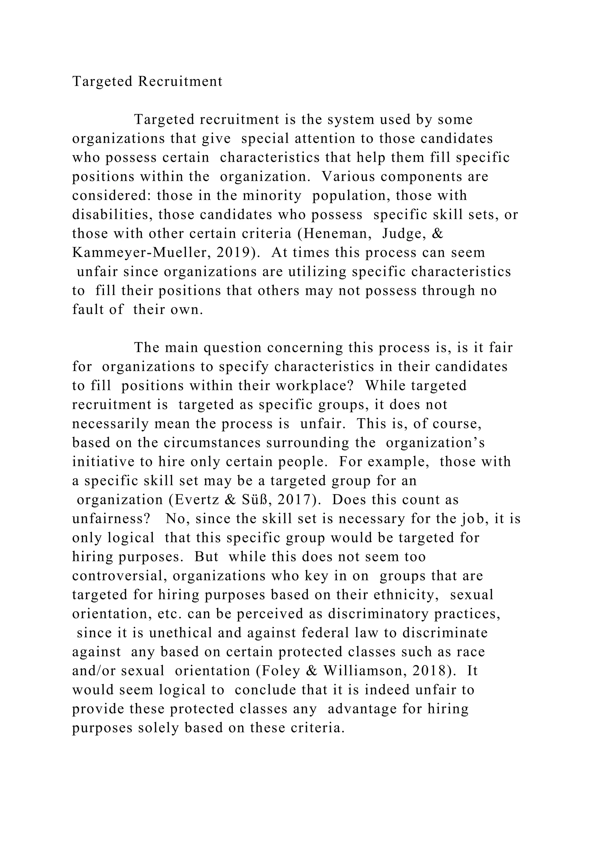 Targeted Recruitment
Targeted recruitment is the system used by some
organizations that give special attention to those candidates
who possess certain characteristics that help them fill specific
positions within the organization. Various components are
considered: those in the minority population, those with
disabilities, those candidates who possess specific skill sets, or
those with other certain criteria (Heneman, Judge, &
Kammeyer-Mueller, 2019). At times this process can seem
unfair since organizations are utilizing specific characteristics
to fill their positions that others may not possess through no
fault of their own.
The main question concerning this process is, is it fair
for organizations to specify characteristics in their candidates
to fill positions within their workplace? While targeted
recruitment is targeted as specific groups, it does not
necessarily mean the process is unfair. This is, of course,
based on the circumstances surrounding the organization’s
initiative to hire only certain people. For example, those with
a specific skill set may be a targeted group for an
organization (Evertz & Süß, 2017). Does this count as
unfairness? No, since the skill set is necessary for the job, it is
only logical that this specific group would be targeted for
hiring purposes. But while this does not seem too
controversial, organizations who key in on groups that are
targeted for hiring purposes based on their ethnicity, sexual
orientation, etc. can be perceived as discriminatory practices,
since it is unethical and against federal law to discriminate
against any based on certain protected classes such as race
and/or sexual orientation (Foley & Williamson, 2018). It
would seem logical to conclude that it is indeed unfair to
provide these protected classes any advantage for hiring
purposes solely based on these criteria.
 