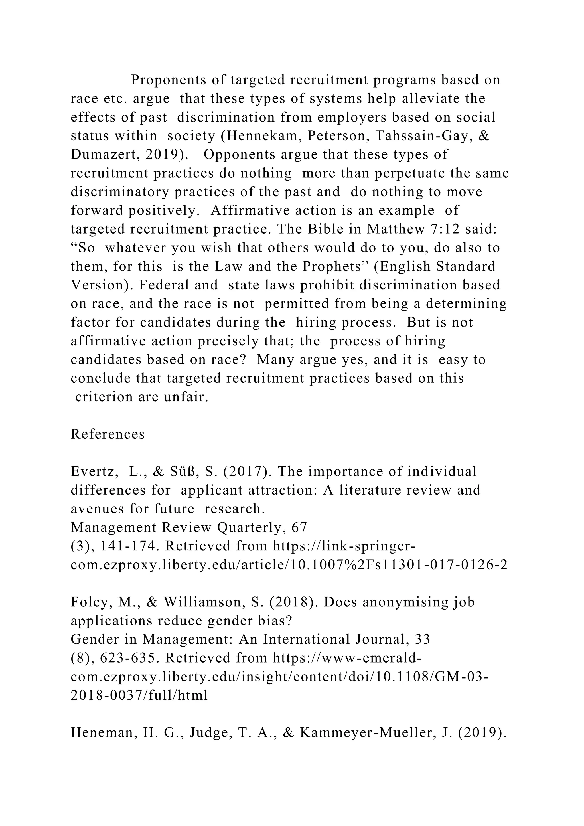 Proponents of targeted recruitment programs based on
race etc. argue that these types of systems help alleviate the
effects of past discrimination from employers based on social
status within society (Hennekam, Peterson, Tahssain-Gay, &
Dumazert, 2019). Opponents argue that these types of
recruitment practices do nothing more than perpetuate the same
discriminatory practices of the past and do nothing to move
forward positively. Affirmative action is an example of
targeted recruitment practice. The Bible in Matthew 7:12 said:
“So whatever you wish that others would do to you, do also to
them, for this is the Law and the Prophets” (English Standard
Version). Federal and state laws prohibit discrimination based
on race, and the race is not permitted from being a determining
factor for candidates during the hiring process. But is not
affirmative action precisely that; the process of hiring
candidates based on race? Many argue yes, and it is easy to
conclude that targeted recruitment practices based on this
criterion are unfair.
References
Evertz, L., & Süß, S. (2017). The importance of individual
differences for applicant attraction: A literature review and
avenues for future research.
Management Review Quarterly, 67
(3), 141-174. Retrieved from https://link-springer-
com.ezproxy.liberty.edu/article/10.1007%2Fs11301-017-0126-2
Foley, M., & Williamson, S. (2018). Does anonymising job
applications reduce gender bias?
Gender in Management: An International Journal, 33
(8), 623-635. Retrieved from https://www-emerald-
com.ezproxy.liberty.edu/insight/content/doi/10.1108/GM-03-
2018-0037/full/html
Heneman, H. G., Judge, T. A., & Kammeyer-Mueller, J. (2019).
 