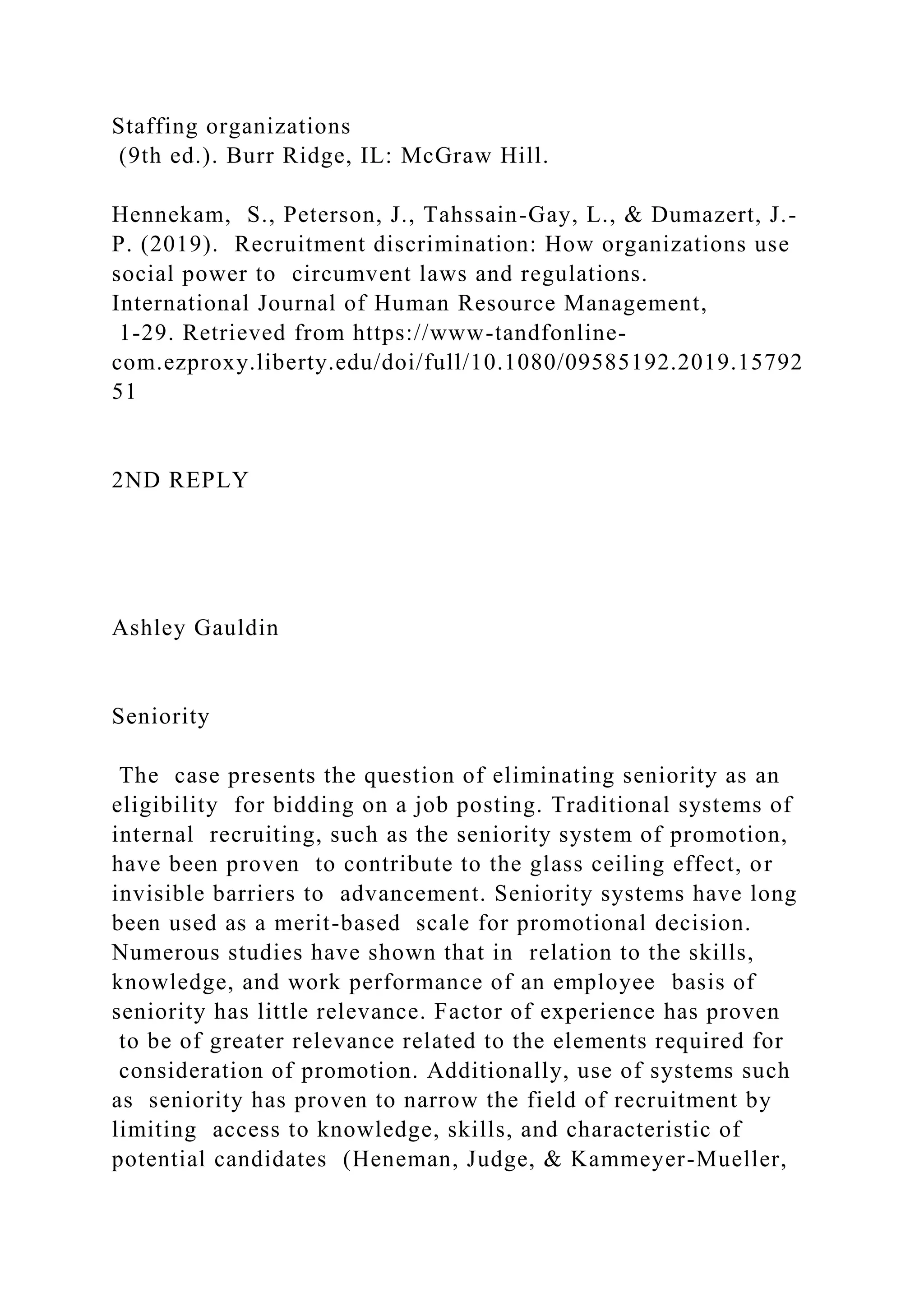 Staffing organizations
(9th ed.). Burr Ridge, IL: McGraw Hill.
Hennekam, S., Peterson, J., Tahssain-Gay, L., & Dumazert, J.-
P. (2019). Recruitment discrimination: How organizations use
social power to circumvent laws and regulations.
International Journal of Human Resource Management,
1-29. Retrieved from https://www-tandfonline-
com.ezproxy.liberty.edu/doi/full/10.1080/09585192.2019.15792
51
2ND REPLY
Ashley Gauldin
Seniority
The case presents the question of eliminating seniority as an
eligibility for bidding on a job posting. Traditional systems of
internal recruiting, such as the seniority system of promotion,
have been proven to contribute to the glass ceiling effect, or
invisible barriers to advancement. Seniority systems have long
been used as a merit-based scale for promotional decision.
Numerous studies have shown that in relation to the skills,
knowledge, and work performance of an employee basis of
seniority has little relevance. Factor of experience has proven
to be of greater relevance related to the elements required for
consideration of promotion. Additionally, use of systems such
as seniority has proven to narrow the field of recruitment by
limiting access to knowledge, skills, and characteristic of
potential candidates (Heneman, Judge, & Kammeyer-Mueller,
 