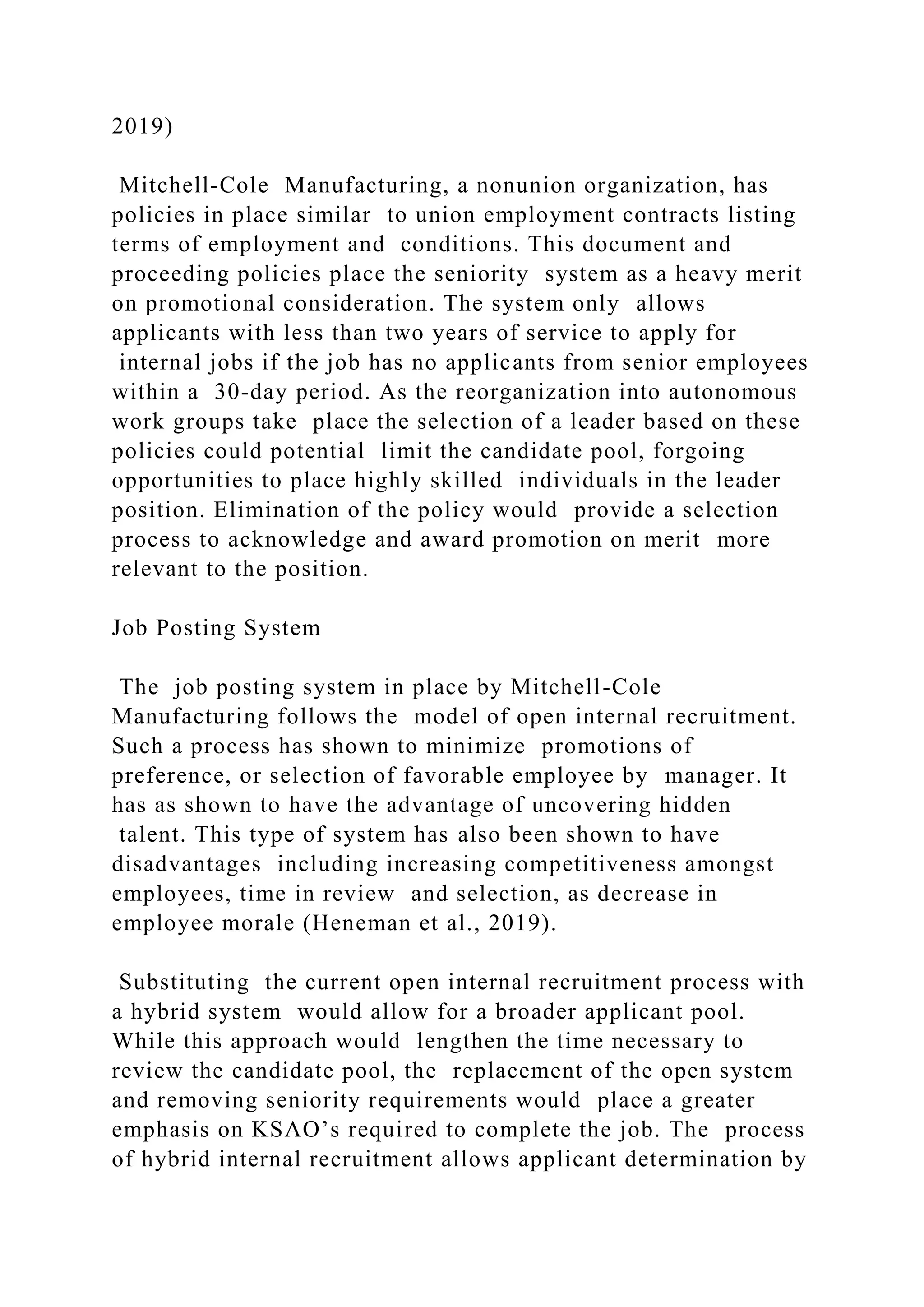 2019)
Mitchell-Cole Manufacturing, a nonunion organization, has
policies in place similar to union employment contracts listing
terms of employment and conditions. This document and
proceeding policies place the seniority system as a heavy merit
on promotional consideration. The system only allows
applicants with less than two years of service to apply for
internal jobs if the job has no applicants from senior employees
within a 30-day period. As the reorganization into autonomous
work groups take place the selection of a leader based on these
policies could potential limit the candidate pool, forgoing
opportunities to place highly skilled individuals in the leader
position. Elimination of the policy would provide a selection
process to acknowledge and award promotion on merit more
relevant to the position.
Job Posting System
The job posting system in place by Mitchell-Cole
Manufacturing follows the model of open internal recruitment.
Such a process has shown to minimize promotions of
preference, or selection of favorable employee by manager. It
has as shown to have the advantage of uncovering hidden
talent. This type of system has also been shown to have
disadvantages including increasing competitiveness amongst
employees, time in review and selection, as decrease in
employee morale (Heneman et al., 2019).
Substituting the current open internal recruitment process with
a hybrid system would allow for a broader applicant pool.
While this approach would lengthen the time necessary to
review the candidate pool, the replacement of the open system
and removing seniority requirements would place a greater
emphasis on KSAO’s required to complete the job. The process
of hybrid internal recruitment allows applicant determination by
 