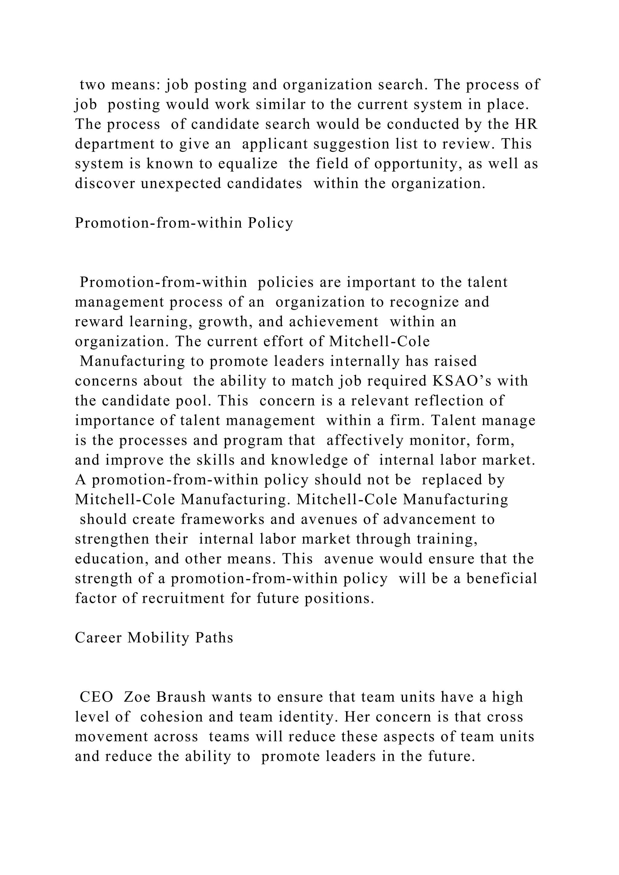 two means: job posting and organization search. The process of
job posting would work similar to the current system in place.
The process of candidate search would be conducted by the HR
department to give an applicant suggestion list to review. This
system is known to equalize the field of opportunity, as well as
discover unexpected candidates within the organization.
Promotion-from-within Policy
Promotion-from-within policies are important to the talent
management process of an organization to recognize and
reward learning, growth, and achievement within an
organization. The current effort of Mitchell-Cole
Manufacturing to promote leaders internally has raised
concerns about the ability to match job required KSAO’s with
the candidate pool. This concern is a relevant reflection of
importance of talent management within a firm. Talent manage
is the processes and program that affectively monitor, form,
and improve the skills and knowledge of internal labor market.
A promotion-from-within policy should not be replaced by
Mitchell-Cole Manufacturing. Mitchell-Cole Manufacturing
should create frameworks and avenues of advancement to
strengthen their internal labor market through training,
education, and other means. This avenue would ensure that the
strength of a promotion-from-within policy will be a beneficial
factor of recruitment for future positions.
Career Mobility Paths
CEO Zoe Braush wants to ensure that team units have a high
level of cohesion and team identity. Her concern is that cross
movement across teams will reduce these aspects of team units
and reduce the ability to promote leaders in the future.
 