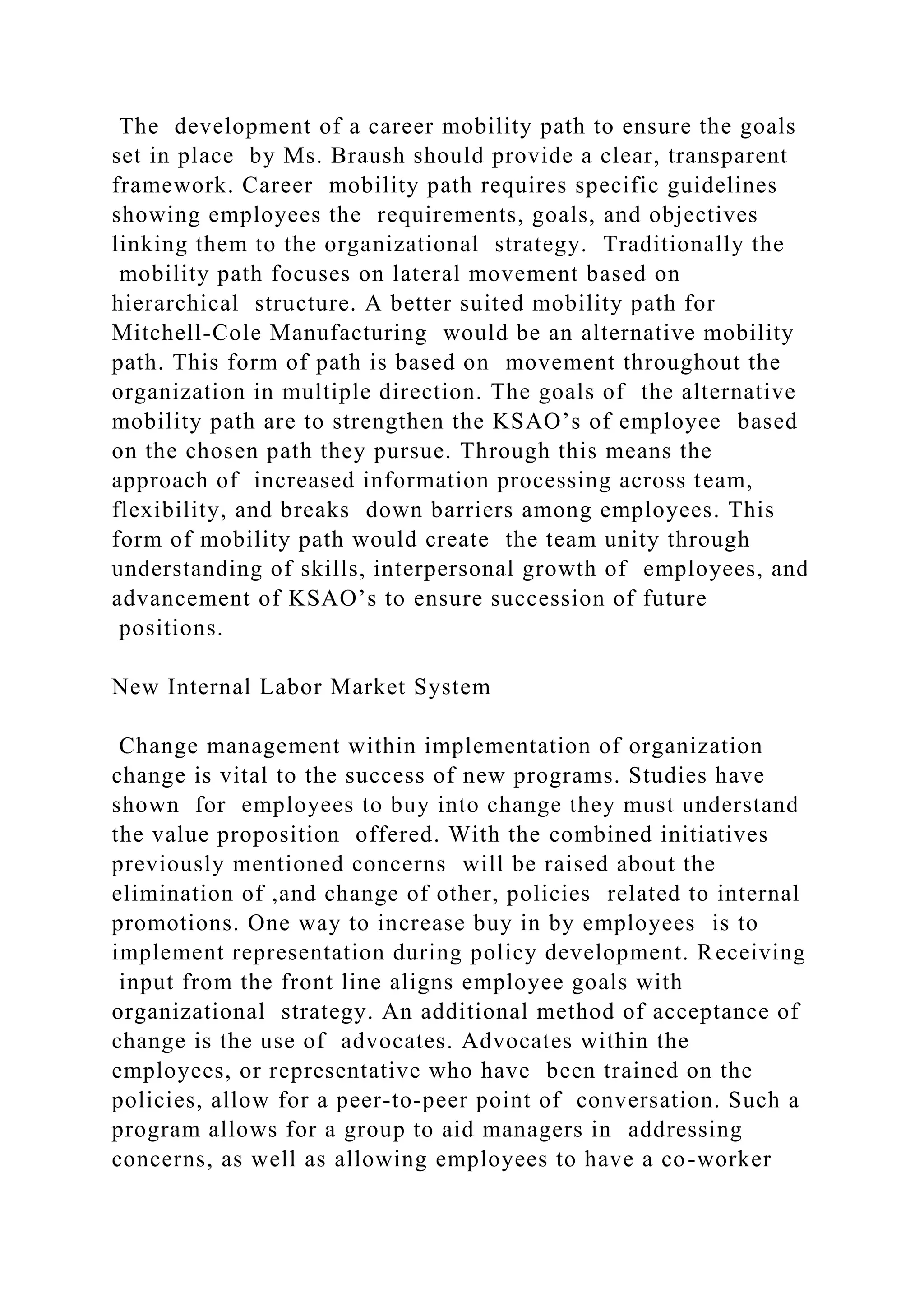 The development of a career mobility path to ensure the goals
set in place by Ms. Braush should provide a clear, transparent
framework. Career mobility path requires specific guidelines
showing employees the requirements, goals, and objectives
linking them to the organizational strategy. Traditionally the
mobility path focuses on lateral movement based on
hierarchical structure. A better suited mobility path for
Mitchell-Cole Manufacturing would be an alternative mobility
path. This form of path is based on movement throughout the
organization in multiple direction. The goals of the alternative
mobility path are to strengthen the KSAO’s of employee based
on the chosen path they pursue. Through this means the
approach of increased information processing across team,
flexibility, and breaks down barriers among employees. This
form of mobility path would create the team unity through
understanding of skills, interpersonal growth of employees, and
advancement of KSAO’s to ensure succession of future
positions.
New Internal Labor Market System
Change management within implementation of organization
change is vital to the success of new programs. Studies have
shown for employees to buy into change they must understand
the value proposition offered. With the combined initiatives
previously mentioned concerns will be raised about the
elimination of ,and change of other, policies related to internal
promotions. One way to increase buy in by employees is to
implement representation during policy development. Receiving
input from the front line aligns employee goals with
organizational strategy. An additional method of acceptance of
change is the use of advocates. Advocates within the
employees, or representative who have been trained on the
policies, allow for a peer-to-peer point of conversation. Such a
program allows for a group to aid managers in addressing
concerns, as well as allowing employees to have a co-worker
 