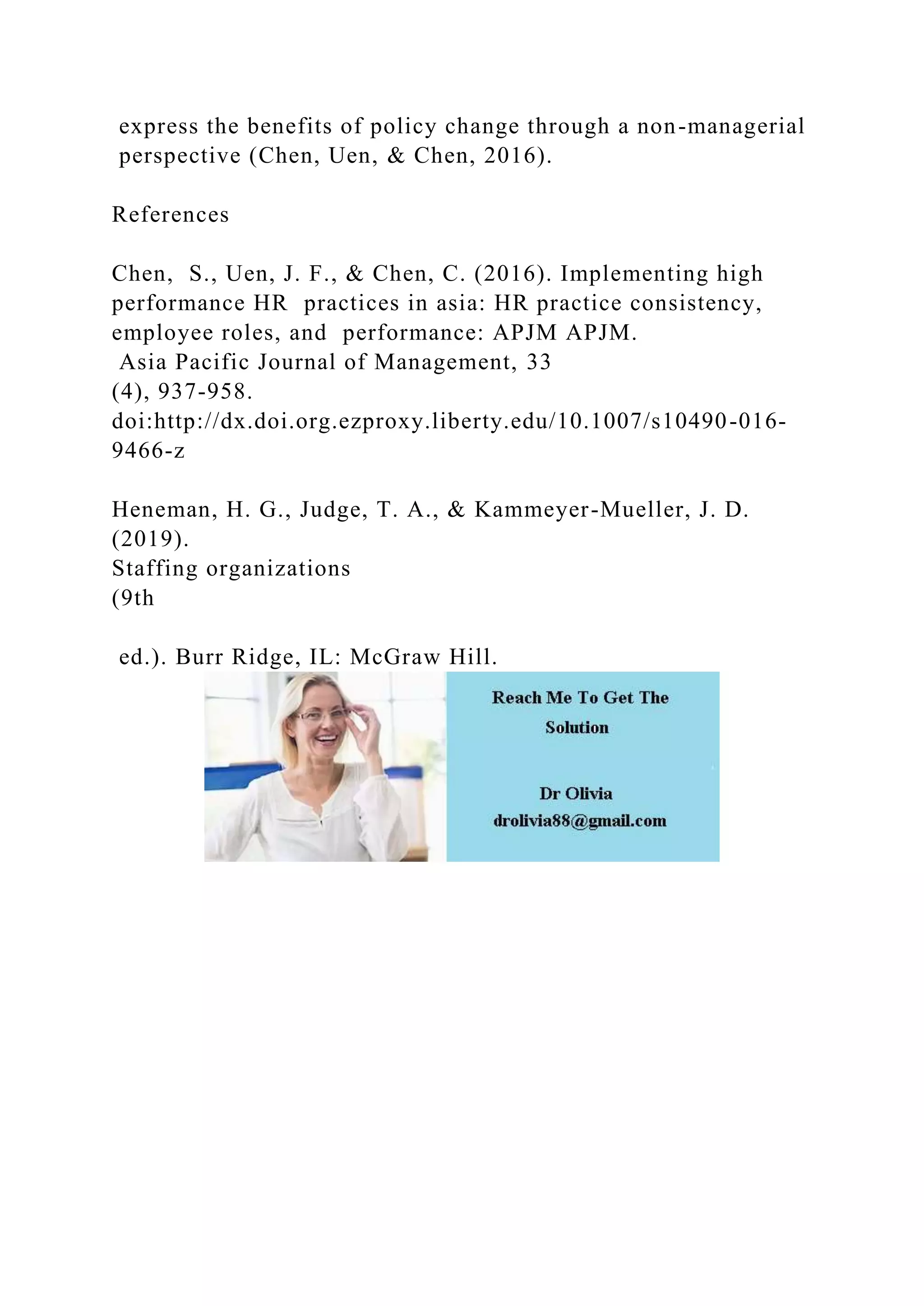 express the benefits of policy change through a non-managerial
perspective (Chen, Uen, & Chen, 2016).
References
Chen, S., Uen, J. F., & Chen, C. (2016). Implementing high
performance HR practices in asia: HR practice consistency,
employee roles, and performance: APJM APJM.
Asia Pacific Journal of Management, 33
(4), 937-958.
doi:http://dx.doi.org.ezproxy.liberty.edu/10.1007/s10490-016-
9466-z
Heneman, H. G., Judge, T. A., & Kammeyer-Mueller, J. D.
(2019).
Staffing organizations
(9th
ed.). Burr Ridge, IL: McGraw Hill.
 