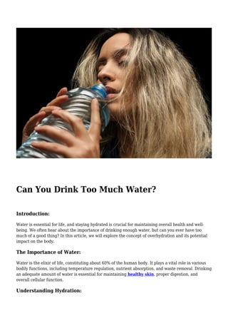 Can You Drink Too Much Water?
Introduction:
Water is essential for life, and staying hydrated is crucial for maintaining overall health and well-
being. We often hear about the importance of drinking enough water, but can you ever have too
much of a good thing? In this article, we will explore the concept of overhydration and its potential
impact on the body.
The Importance of Water:
Water is the elixir of life, constituting about 60% of the human body. It plays a vital role in various
bodily functions, including temperature regulation, nutrient absorption, and waste removal. Drinking
an adequate amount of water is essential for maintaining healthy skin, proper digestion, and
overall cellular function.
Understanding Hydration:
 