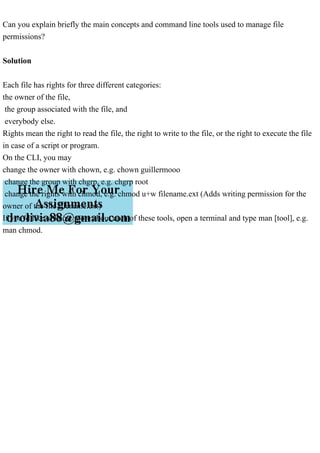 Can you explain briefly the main concepts and command line tools used to manage file
permissions?
Solution
Each file has rights for three different categories:
the owner of the file,
the group associated with the file, and
everybody else.
Rights mean the right to read the file, the right to write to the file, or the right to execute the file
in case of a script or program.
On the CLI, you may
change the owner with chown, e.g. chown guillermooo
change the group with chgrp, e.g. chgrp root
change the rights with chmod, e.g. chmod u+w filename.ext (Adds writing permission for the
owner of the file filename.ext)
If you'd like to know more about each of these tools, open a terminal and type man [tool], e.g.
man chmod.
 