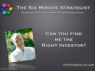 The Six Minute Strategist
                     Business Strategy, Make Smarter Decisions




                                   Can you find
                                      me the
                                  Right Investor?


                                                http://jbdcolley.com
© John colley 2012
 