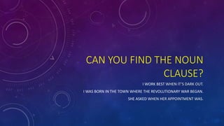 CAN YOU FIND THE NOUN 
CLAUSE? 
I WORK BEST WHEN IT’S DARK OUT. 
I WAS BORN IN THE TOWN WHERE THE REVOLUTIONARY WAR BEGAN. 
SHE ASKED WHEN HER APPOINTMENT WAS. 
 