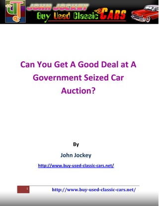 Can You Get A Good Deal at A
   Government Seized Car
         Auction?




                      By
                John Jockey
     http://www.buy-used-classic-cars.net/



 1
           http://www.buy-used-classic-cars.net/
 