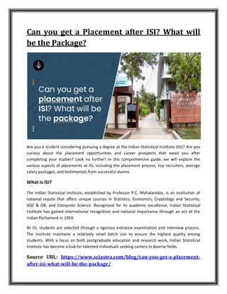Can you get a Placement after ISI? What will
be the Package?
Are you a student considering pursuing a degree at the Indian Statistical Institute (ISI)? Are you
curious about the placement opportunities and career prospects that await you after
completing your studies? Look no further! In this comprehensive guide, we will explore the
various aspects of placements at ISI, including the placement process, top recruiters, average
salary packages, and testimonials from successful alumni.
What is ISI?
The Indian Statistical Institute, established by Professor P.C. Mahalanobis, is an institution of
national repute that offers unique courses in Statistics, Economics, Cryptology and Security,
SQC & OR, and Computer Science. Recognized for its academic excellence, Indian Statistical
Institute has gained international recognition and national importance through an act of the
Indian Parliament in 1959.
At ISI, students are selected through a rigorous entrance examination and interview process.
The institute maintains a relatively small batch size to ensure the highest quality among
students. With a focus on both postgraduate education and research work, Indian Statistical
Institute has become a hub for talented individuals seeking careers in diverse fields.
Source URL: https://www.sciastra.com/blog/can-you-get-a-placement-
after-isi-what-will-be-the-package/
 