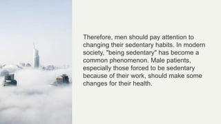 Therefore, men should pay attention to
changing their sedentary habits. In modern
society, "being sedentary" has become a
common phenomenon. Male patients,
especially those forced to be sedentary
because of their work, should make some
changes for their health.
 
