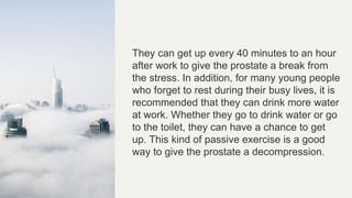 They can get up every 40 minutes to an hour
after work to give the prostate a break from
the stress. In addition, for many young people
who forget to rest during their busy lives, it is
recommended that they can drink more water
at work. Whether they go to drink water or go
to the toilet, they can have a chance to get
up. This kind of passive exercise is a good
way to give the prostate a decompression.
 