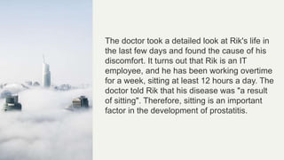 The doctor took a detailed look at Rik's life in
the last few days and found the cause of his
discomfort. It turns out that Rik is an IT
employee, and he has been working overtime
for a week, sitting at least 12 hours a day. The
doctor told Rik that his disease was "a result
of sitting". Therefore, sitting is an important
factor in the development of prostatitis.
 