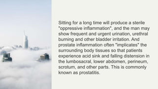 Sitting for a long time will produce a sterile
"oppressive inflammation", and the man may
show frequent and urgent urination, urethral
burning and other bladder irritation. And
prostate inflammation often "implicates" the
surrounding body tissues so that patients
experience acid sink and falling distension in
the lumbosacral, lower abdomen, perineum,
scrotum, and other parts. This is commonly
known as prostatitis.
 