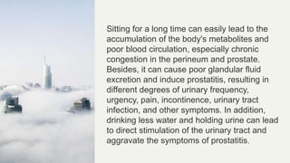 Sitting for a long time can easily lead to the
accumulation of the body's metabolites and
poor blood circulation, especially chronic
congestion in the perineum and prostate.
Besides, it can cause poor glandular fluid
excretion and induce prostatitis, resulting in
different degrees of urinary frequency,
urgency, pain, incontinence, urinary tract
infection, and other symptoms. In addition,
drinking less water and holding urine can lead
to direct stimulation of the urinary tract and
aggravate the symptoms of prostatitis.
 